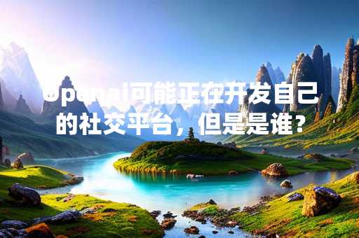 Openai可能正在开发自己的社交平台，但是是谁？