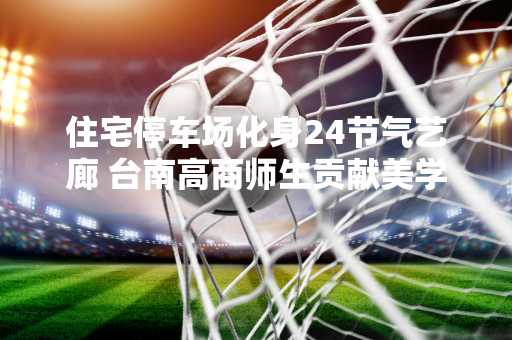 住宅停车场化身24节气艺廊 台南高商师生贡献美学素养