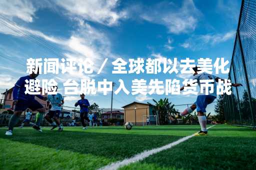 新闻评论／全球都以去美化避险 台脱中入美先陷货币战