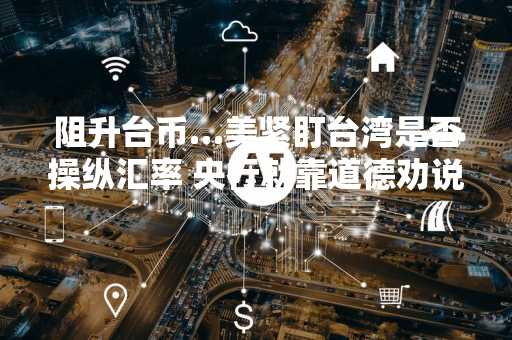 阻升台币…美紧盯台湾是否操纵汇率 央行就靠道德劝说了