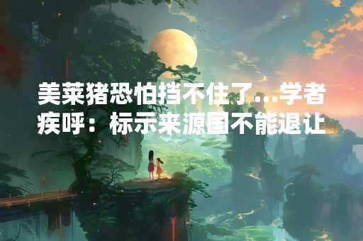 美莱猪恐怕挡不住了…学者疾呼：标示来源国不能退让