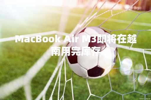 MacBook Air M3即将在越南用完库存