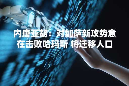 内唐亚胡：对加萨新攻势意在击败哈玛斯 将迁移人口