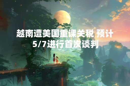 越南遭美国重课关税 预计5/7进行首次谈判
