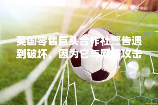 英国零售巨头合作社警告遇到破坏，因为它与网络攻击作斗争