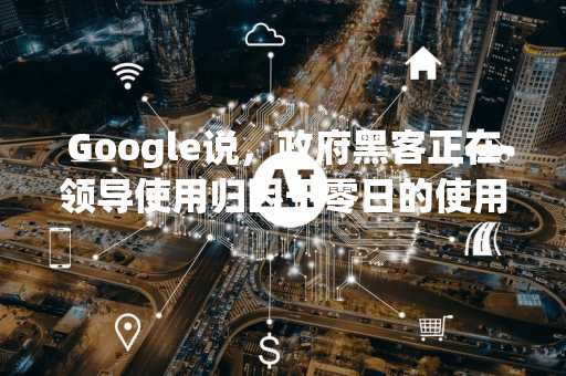 Google说，政府黑客正在领导使用归因于零日的使用