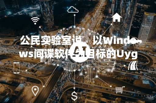 公民实验室说，以Windows间谍软件为目标的Uyghur领导者流放