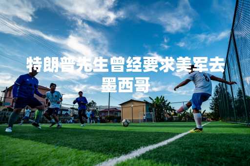 特朗普先生曾经要求美军去墨西哥
