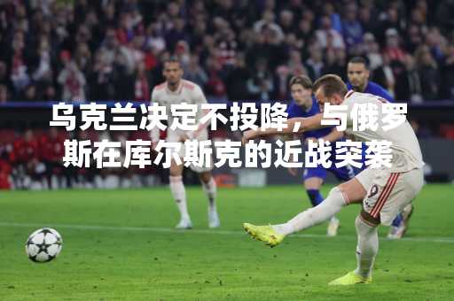 乌克兰决定不投降，与俄罗斯在库尔斯克的近战突袭