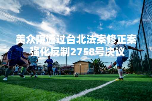 美众院通过台北法案修正案 强化反制2758号决议