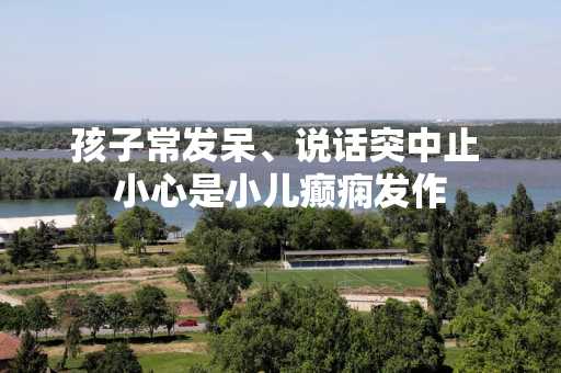 孩子常发呆、说话突中止 小心是小儿癫痫发作