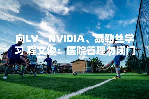 向LV、NVIDIA、泰勒丝学习 程文俊：医院管理勿闭门造车