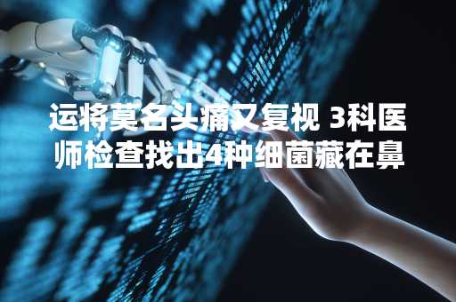 运将莫名头痛又复视 3科医师检查找出4种细菌藏在鼻腔深处捣蛋