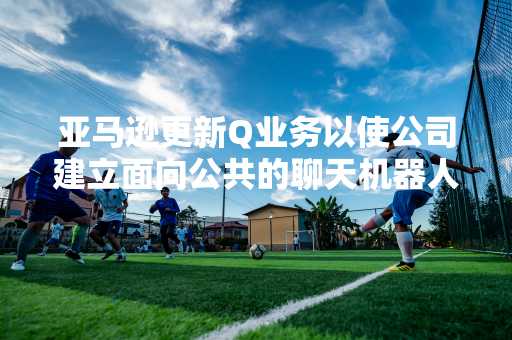 亚马逊更新Q业务以使公司建立面向公共的聊天机器人