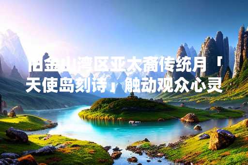旧金山湾区亚太裔传统月「天使岛刻诗」触动观众心灵