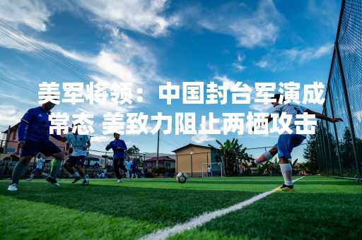 美军将领：中国封台军演成常态 美致力阻止两栖攻击