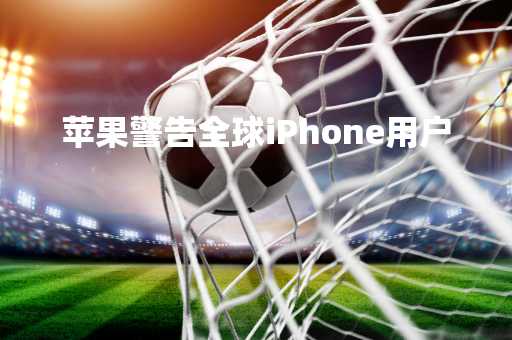 苹果警告全球iPhone用户