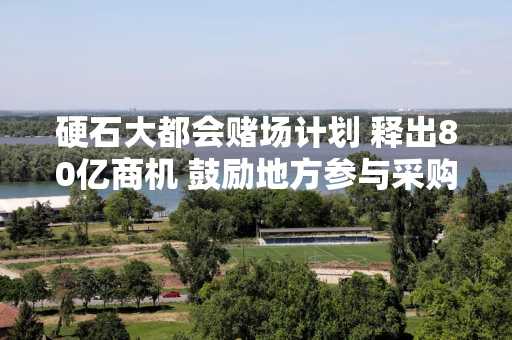 硬石大都会赌场计划 释出80亿商机 鼓励地方参与采购与营运合约