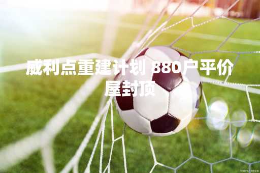 威利点重建计划 880户平价屋封顶
