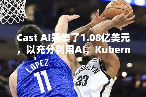 Cast AI筹集了1.08亿美元，以充分利用AI，Kubernetes和其他工作量