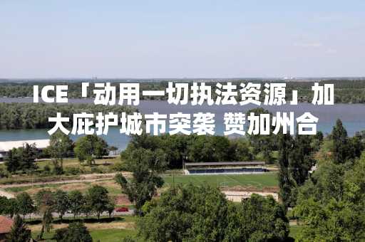 ICE「动用一切执法资源」加大庇护城市突袭 赞加州合作