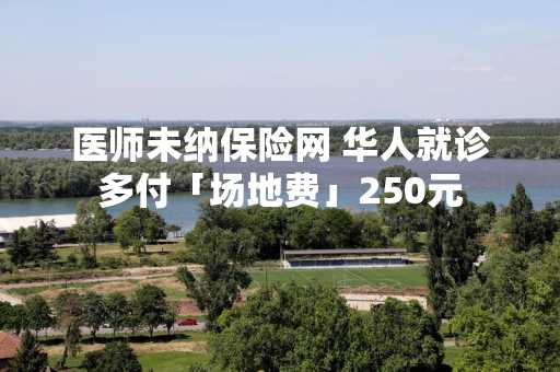 医师未纳保险网 华人就诊多付「场地费」250元