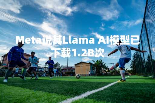 Meta说其Llama AI模型已下载1.2B次
