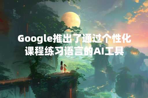 Google推出了通过个性化课程练习语言的AI工具