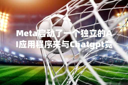 Meta启动了一个独立的AI应用程序来与Chatgpt竞争